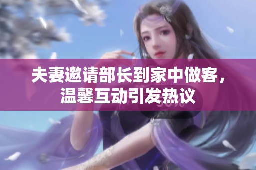 夫妻邀请部长到家中做客，温馨互动引发热议
