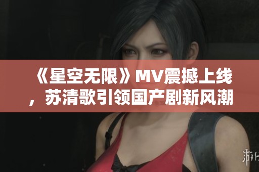 《星空无限》MV震撼上线，苏清歌引领国产剧新风潮