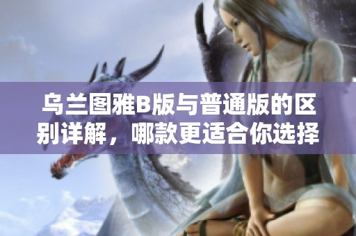 乌兰图雅B版与普通版的区别详解，哪款更适合你选择