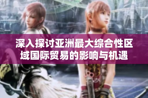 深入探讨亚洲最大综合性区域国际贸易的影响与机遇
