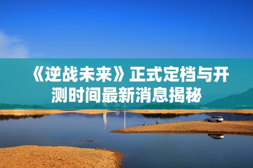 《逆战未来》正式定档与开测时间最新消息揭秘