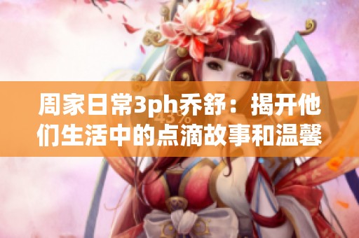 周家日常3ph乔舒：揭开他们生活中的点滴故事和温馨瞬间