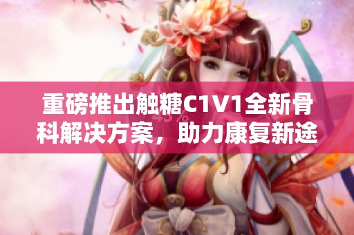 重磅推出触糖C1V1全新骨科解决方案，助力康复新途径