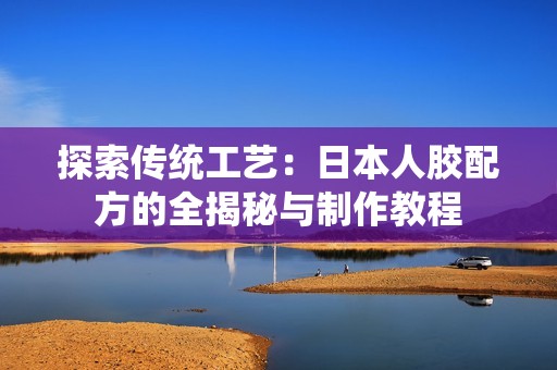 探索传统工艺：日本人胶配方的全揭秘与制作教程