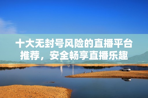 十大无封号风险的直播平台推荐，安全畅享直播乐趣
