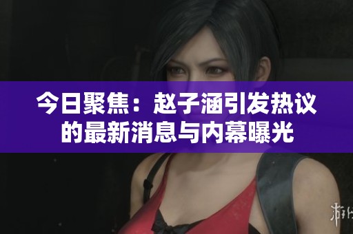 今日聚焦：赵子涵引发热议的最新消息与内幕曝光