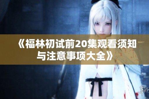 《福林初试前20集观看须知与注意事项大全》