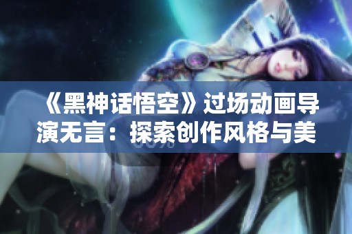《黑神话悟空》过场动画导演无言：探索创作风格与美术设计的奥秘