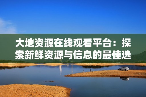 大地资源在线观看平台：探索新鲜资源与信息的最佳选择