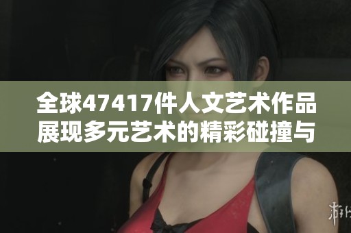 全球47417件人文艺术作品展现多元艺术的精彩碰撞与融合