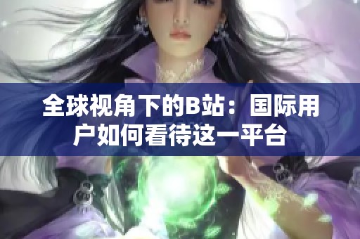 全球视角下的B站：国际用户如何看待这一平台