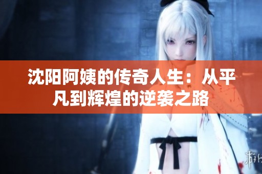 沈阳阿姨的传奇人生：从平凡到辉煌的逆袭之路