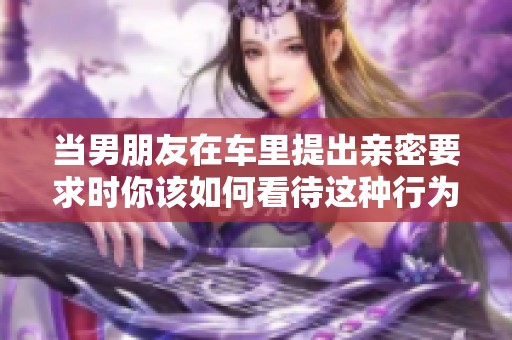 当男朋友在车里提出亲密要求时你该如何看待这种行为