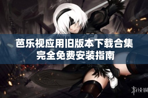 芭乐视应用旧版本下载合集 完全免费安装指南