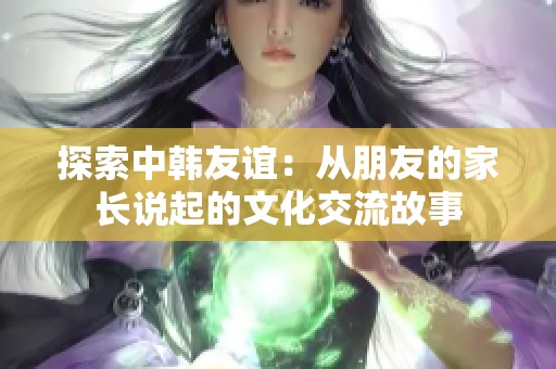 探索中韩友谊：从朋友的家长说起的文化交流故事
