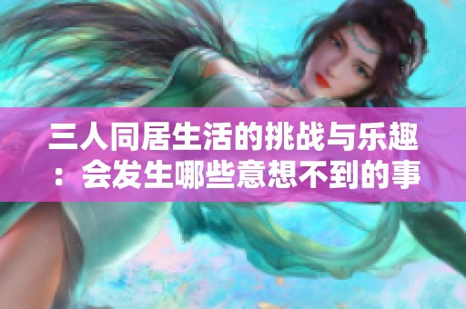 三人同居生活的挑战与乐趣：会发生哪些意想不到的事情
