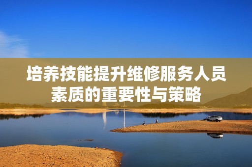 培养技能提升维修服务人员素质的重要性与策略