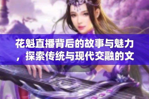 花魁直播背后的故事与魅力，探索传统与现代交融的文化现象