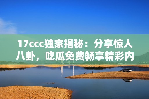 17ccc独家揭秘：分享惊人八卦，吃瓜免费畅享精彩内容