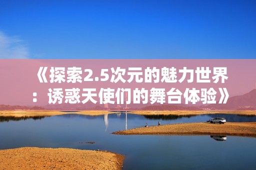 《探索2.5次元的魅力世界：诱惑天使们的舞台体验》