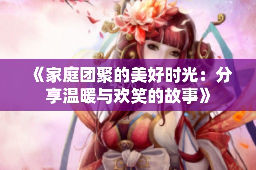 《家庭团聚的美好时光：分享温暖与欢笑的故事》