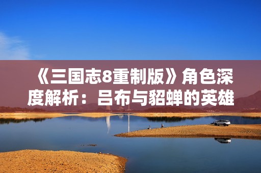 《三国志8重制版》角色深度解析：吕布与貂蝉的英雄情缘