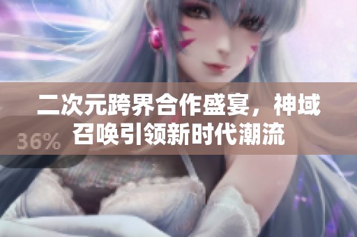 二次元跨界合作盛宴，神域召唤引领新时代潮流