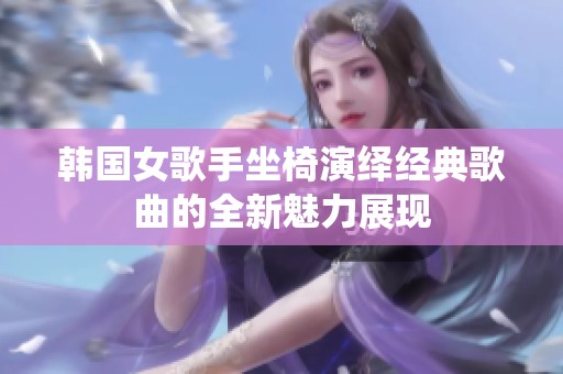 韩国女歌手坐椅演绎经典歌曲的全新魅力展现