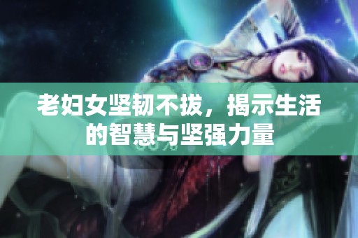 老妇女坚韧不拔，揭示生活的智慧与坚强力量