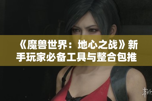 《魔兽世界：地心之战》新手玩家必备工具与整合包推荐