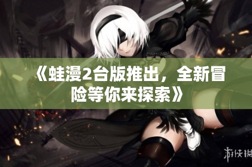 《蛙漫2台版推出，全新冒险等你来探索》