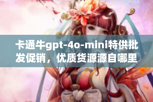卡通牛gpt-4o-mini特供批发促销，优质货源源自哪里？