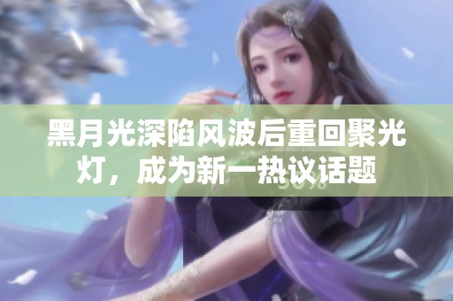 黑月光深陷风波后重回聚光灯，成为新一热议话题