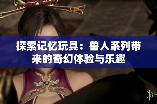 探索记忆玩具：兽人系列带来的奇幻体验与乐趣