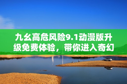 九幺高危风险9.1动漫版升级免费体验，带你进入奇幻世界