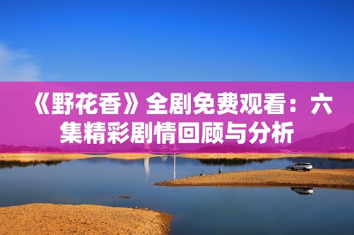《野花香》全剧免费观看：六集精彩剧情回顾与分析