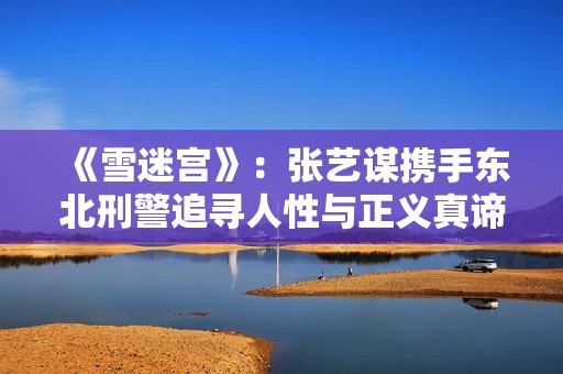 《雪迷宫》：张艺谋携手东北刑警追寻人性与正义真谛