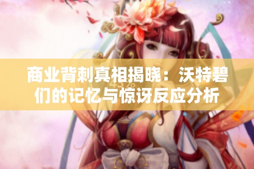 商业背刺真相揭晓：沃特碧们的记忆与惊讶反应分析
