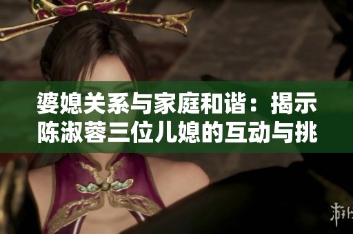 婆媳关系与家庭和谐：揭示陈淑蓉三位儿媳的互动与挑战