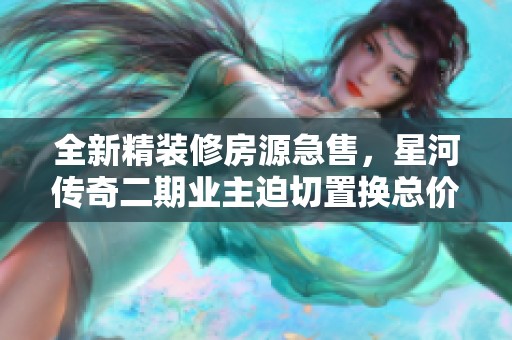 全新精装修房源急售，星河传奇二期业主迫切置换总价优惠
