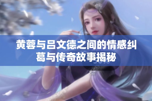 黄蓉与吕文德之间的情感纠葛与传奇故事揭秘