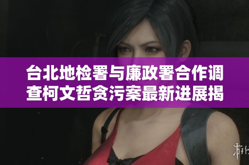 台北地检署与廉政署合作调查柯文哲贪污案最新进展揭秘