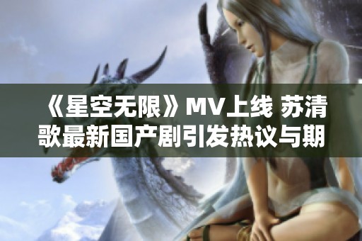 《星空无限》MV上线 苏清歌最新国产剧引发热议与期待