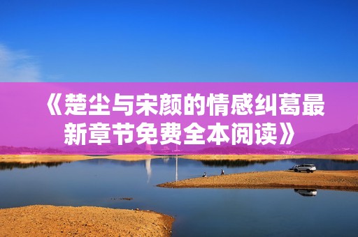 《楚尘与宋颜的情感纠葛最新章节免费全本阅读》