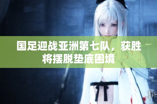 国足迎战亚洲第七队，获胜将摆脱垫底困境