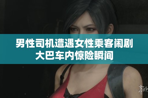 男性司机遭遇女性乘客闹剧大巴车内惊险瞬间