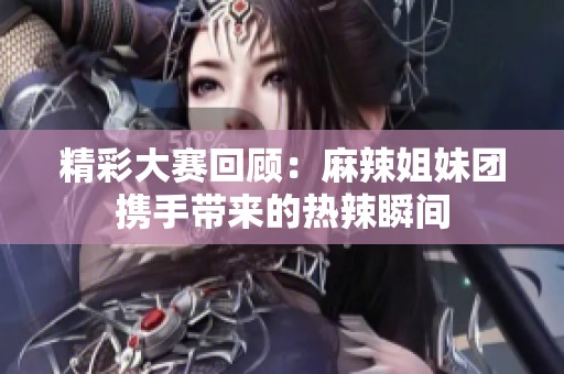 精彩大赛回顾：麻辣姐妹团携手带来的热辣瞬间