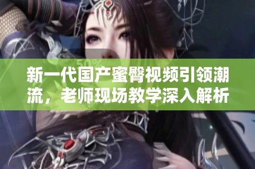 新一代国产蜜臀视频引领潮流，老师现场教学深入解析