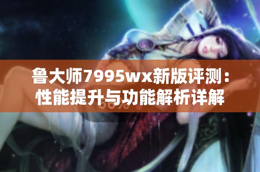 鲁大师7995wx新版评测：性能提升与功能解析详解