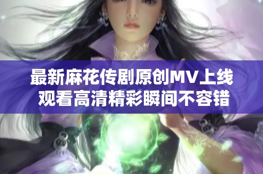 最新麻花传剧原创MV上线 观看高清精彩瞬间不容错过